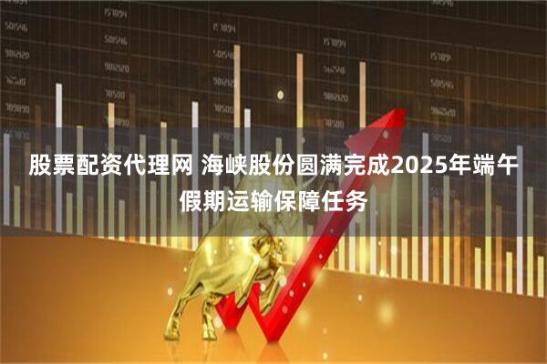 股票配资代理网 海峡股份圆满完成2025年端午假期运输保障任务
