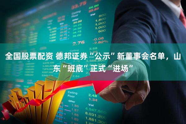 全国股票配资 德邦证券“公示”新董事会名单，山东“班底”正式“进场”
