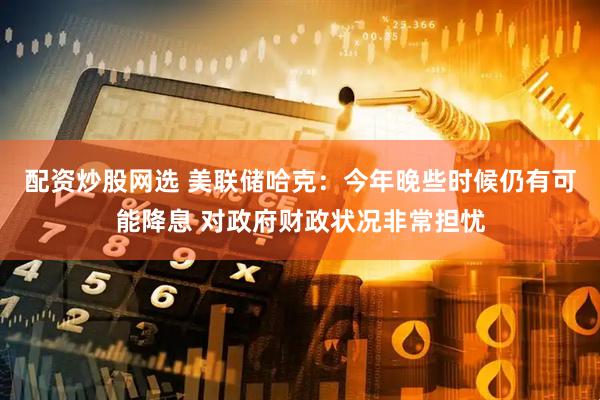 配资炒股网选 美联储哈克：今年晚些时候仍有可能降息 对政府财政状况非常担忧