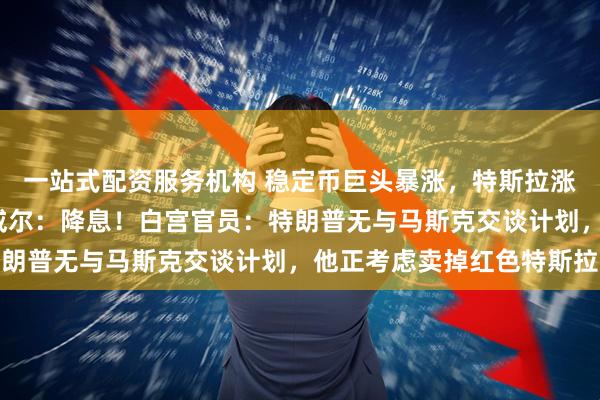 一站式配资服务机构 稳定币巨头暴涨，特斯拉涨逾5%！特朗普喊话鲍威尔：降息！白宫官员：特朗普无与马斯克交谈计划，他正考虑卖掉红色特斯拉