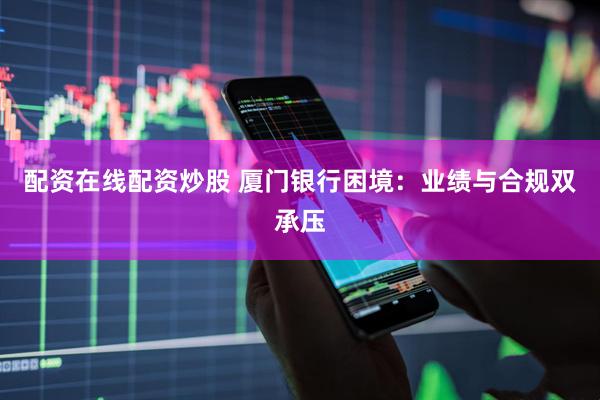 配资在线配资炒股 厦门银行困境：业绩与合规双承压