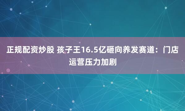 正规配资炒股 孩子王16.5亿砸向养发赛道：门店运营压力加剧
