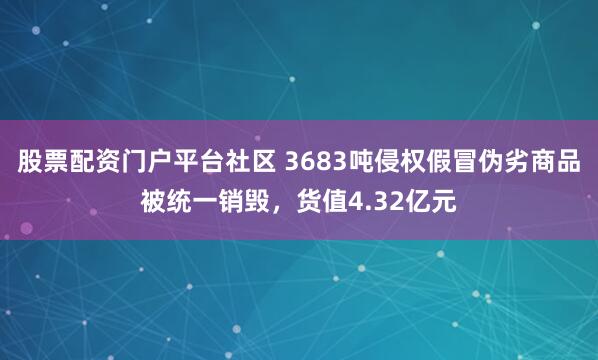 股票配资门户平台社区 3683吨侵权假冒伪劣商品被统一销毁，货值4.32亿元