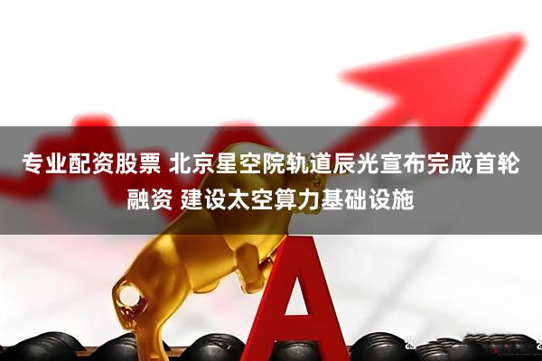 专业配资股票 北京星空院轨道辰光宣布完成首轮融资 建设太空算力基础设施