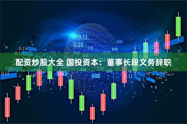 配资炒股大全 国投资本：董事长段文务辞职