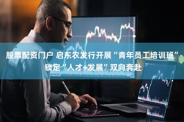 股票配资门户 启东农发行开展“青年员工培训班” 锁定“人才+发展”双向奔赴