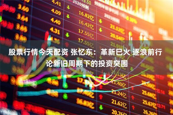 股票行情今天配资 张忆东：革新巳火 逐浪前行 论新旧周期下的投资突围