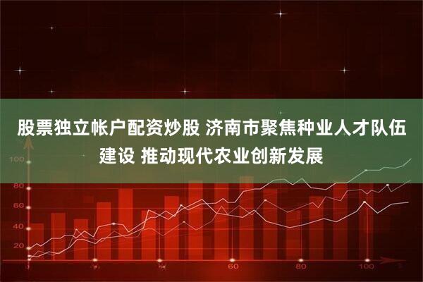 股票独立帐户配资炒股 济南市聚焦种业人才队伍建设 推动现代农业创新发展