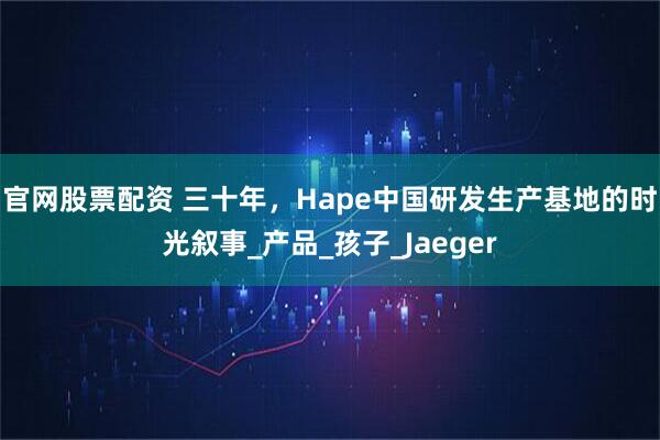官网股票配资 三十年，Hape中国研发生产基地的时光叙事_产品_孩子_Jaeger