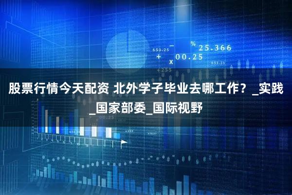 股票行情今天配资 北外学子毕业去哪工作？_实践_国家部委_国际视野