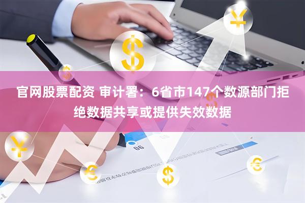 官网股票配资 审计署：6省市147个数源部门拒绝数据共享或提供失效数据