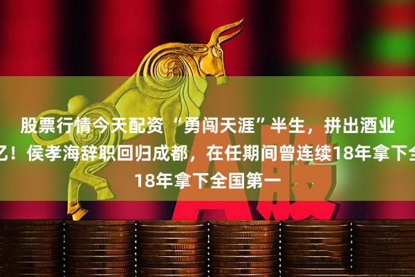 股票行情今天配资 “勇闯天涯”半生，拼出酒业巨头千亿！侯孝海辞职回归成都，在任期间曾连续18年拿下全国第一