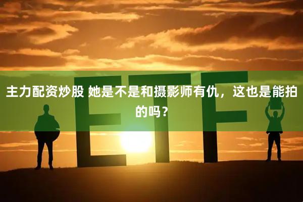 主力配资炒股 她是不是和摄影师有仇，这也是能拍的吗？