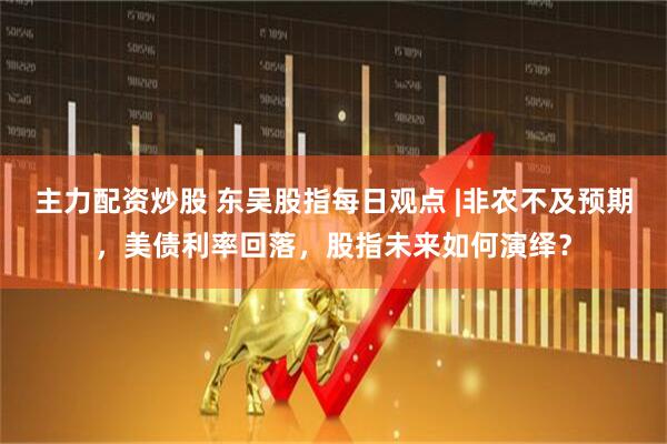 主力配资炒股 东吴股指每日观点 |非农不及预期，美债利率回落，股指未来如何演绎？