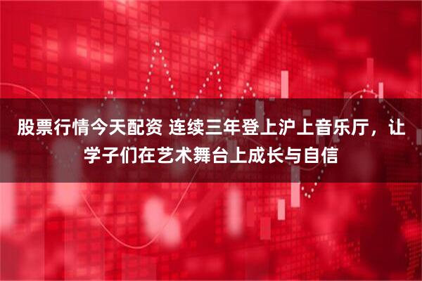 股票行情今天配资 连续三年登上沪上音乐厅，让学子们在艺术舞台上成长与自信