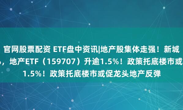 官网股票配资 ETF盘中资讯|地产股集体走强！新城控股领涨4.62%，地产ETF（159707）升逾1.5%！政策托底楼市或促龙头地产反弹