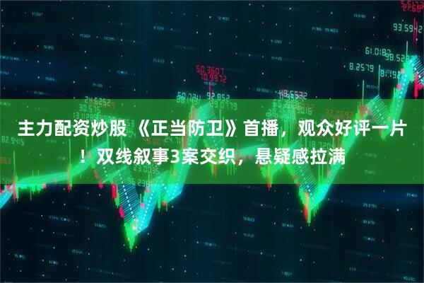 主力配资炒股 《正当防卫》首播，观众好评一片！双线叙事3案交织，悬疑感拉满