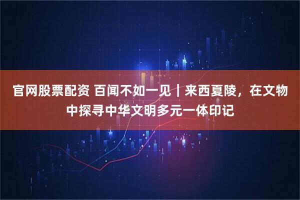官网股票配资 百闻不如一见｜来西夏陵，在文物中探寻中华文明多元一体印记