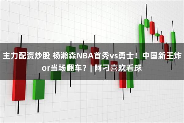 主力配资炒股 杨瀚森NBA首秀vs勇士！中国新王炸or当场翻车？| 阿刁喜欢看球