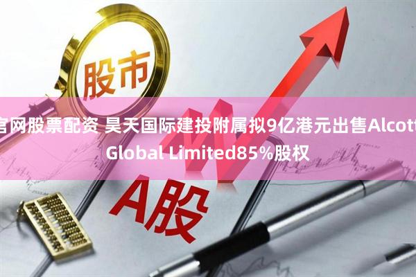 官网股票配资 昊天国际建投附属拟9亿港元出售Alcott Global Limited85%股权