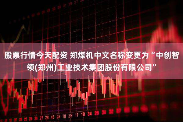 股票行情今天配资 郑煤机中文名称变更为“中创智领(郑州)工业技术集团股份有限公司”