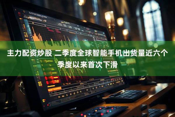 主力配资炒股 二季度全球智能手机出货量近六个季度以来首次下滑