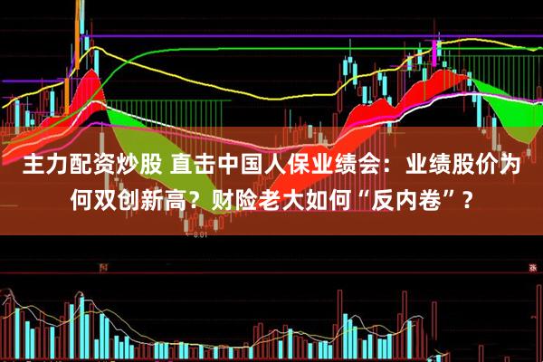 主力配资炒股 直击中国人保业绩会：业绩股价为何双创新高？财险老大如何“反内卷”？