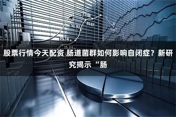 股票行情今天配资 肠道菌群如何影响自闭症？新研究揭示 “肠