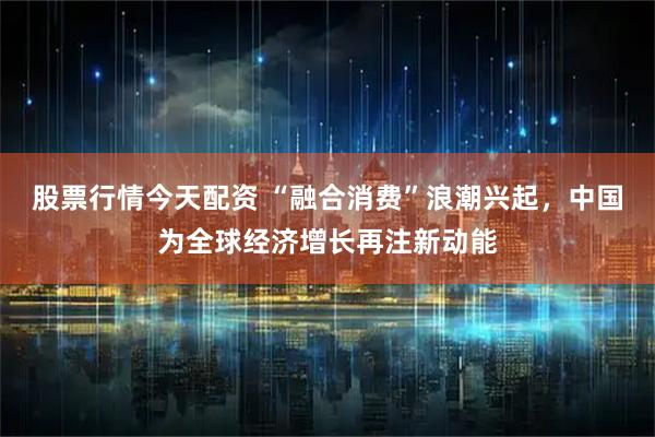 股票行情今天配资 “融合消费”浪潮兴起，中国为全球经济增长再注新动能