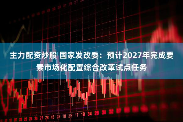 主力配资炒股 国家发改委：预计2027年完成要素市场化配置综合改革试点任务