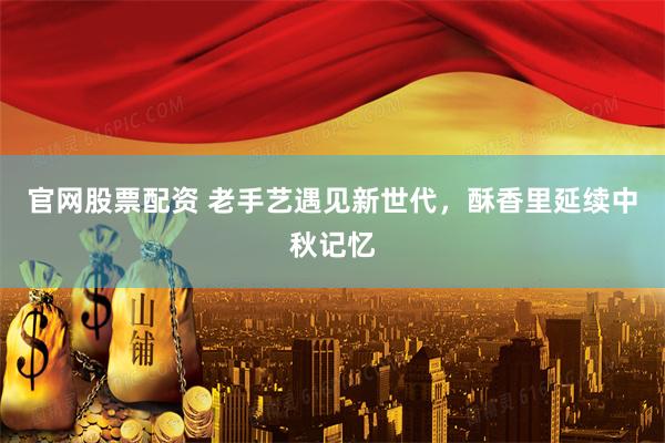 官网股票配资 老手艺遇见新世代，酥香里延续中秋记忆