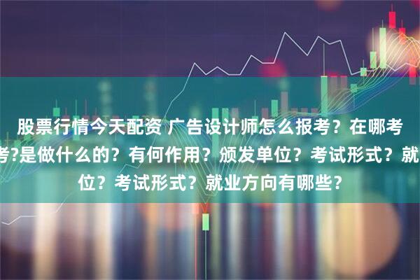 股票行情今天配资 广告设计师怎么报考？在哪考？哪些人适合考?是做什么的？有何作用？颁发单位？考试形式？就业方向有哪些？