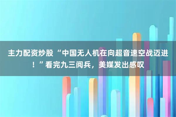 主力配资炒股 “中国无人机在向超音速空战迈进！”看完九三阅兵，美媒发出感叹
