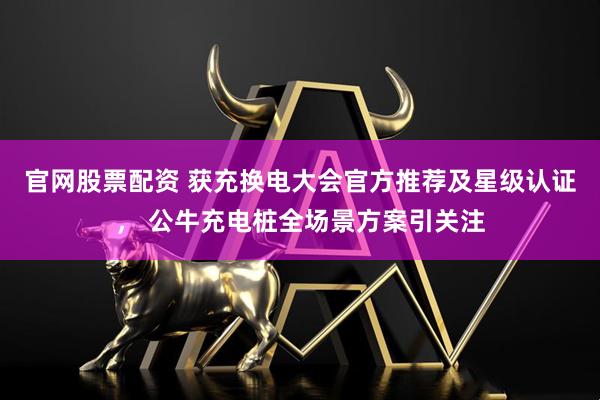 官网股票配资 获充换电大会官方推荐及星级认证， 公牛充电桩全场景方案引关注