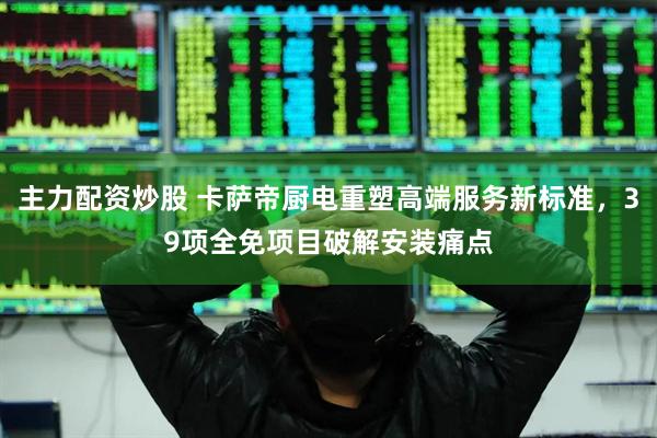 主力配资炒股 卡萨帝厨电重塑高端服务新标准，39项全免项目破解安装痛点