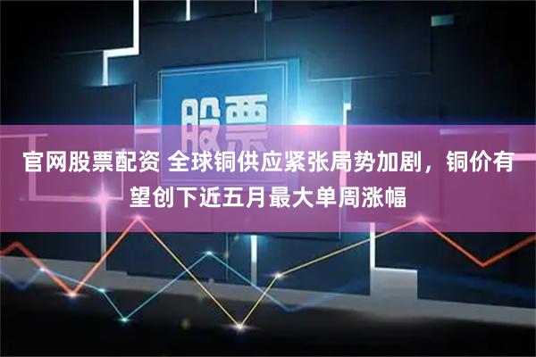 官网股票配资 全球铜供应紧张局势加剧，铜价有望创下近五月最大单周涨幅