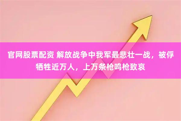 官网股票配资 解放战争中我军最悲壮一战,被俘牺牲近万人,上万条枪鸣枪致哀